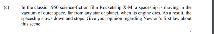 In the classic 1950 science-fiction film Rocketship X-M, a spaceship is moving in the
vacuum of outer space, far from any star or planet, when its engine dies. As a result, the
spaceship slows down and stops. Give your opinion regarding Newton’s first law about
this scene.
(c)
