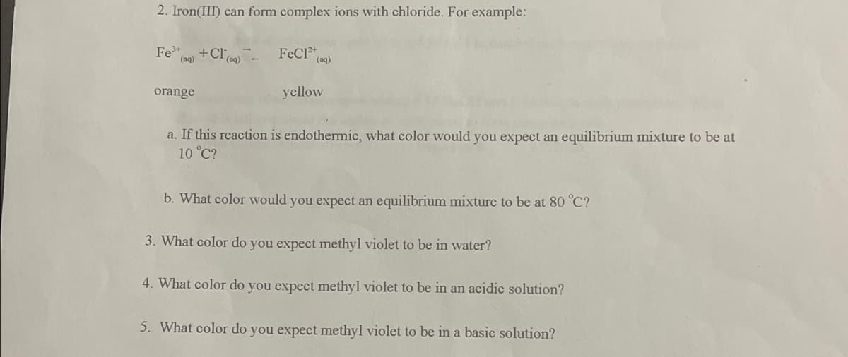 2. Iron(III) can form complex ions with chloride. For example:
Fe3+
(aq)
orange
+Cl-FeC1²+
(aq)
yellow
a. If this reaction is endothermic, what color would you expect an equilibrium mixture to be at
10 °C?
b. What color would you expect an equilibrium mixture to be at 80 °C?
3. What color do you expect methyl violet to be in water?
4. What color do you expect methyl violet to be in an acidic solution?
5. What color do you expect methyl violet to be in a basic solution?