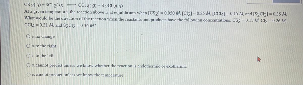 CS 2(g) + 3C1 2(g)
CC1 4(g) + S 2C1 2(g)
At a given temperature, the reaction above is at equilibrium when [CS2] = 0.050 M. [C12] = 0.25 M, [CC14] = 0.15 M, and [S2C12] = 0.35 M.
What would be the direction of the reaction when the reactants and products have the following concentrations: CS2 = 0.15 M, C12 = 0.26 M.
CC14 = 0.31 M, and S2C12 = 0.36 M?
a. no change
Ob. to the right
Oc. to the left
O d. cannot predict unless we know whether the reaction is endothermic or exothermic
Oe. cannot predict unless we know the temperature