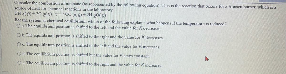 Consider the combustion of methane (as represented by the following equation). This is the reaction that occurs for a Bunsen burner, which is a
source of heat for chemical reactions in the laboratory.
CH 4(g) +20 2(g) = CO 2(g) + 2H 20(g)
For the system at chemical equilibrium, which of the following explains what happens if the temperature is reduced?
O a. The equilibrium position is shifted to the left and the value for K decreases.
O b. The equilibrium position is shifted to the right and the value for K decreases.
O c. The equilibrium position is shifted to the left and the value for K increases.
O d. The equilibrium position is shifted but the value for K stays constant.
Oe. The equilibrium position is shifted to the right and the value for K increases.