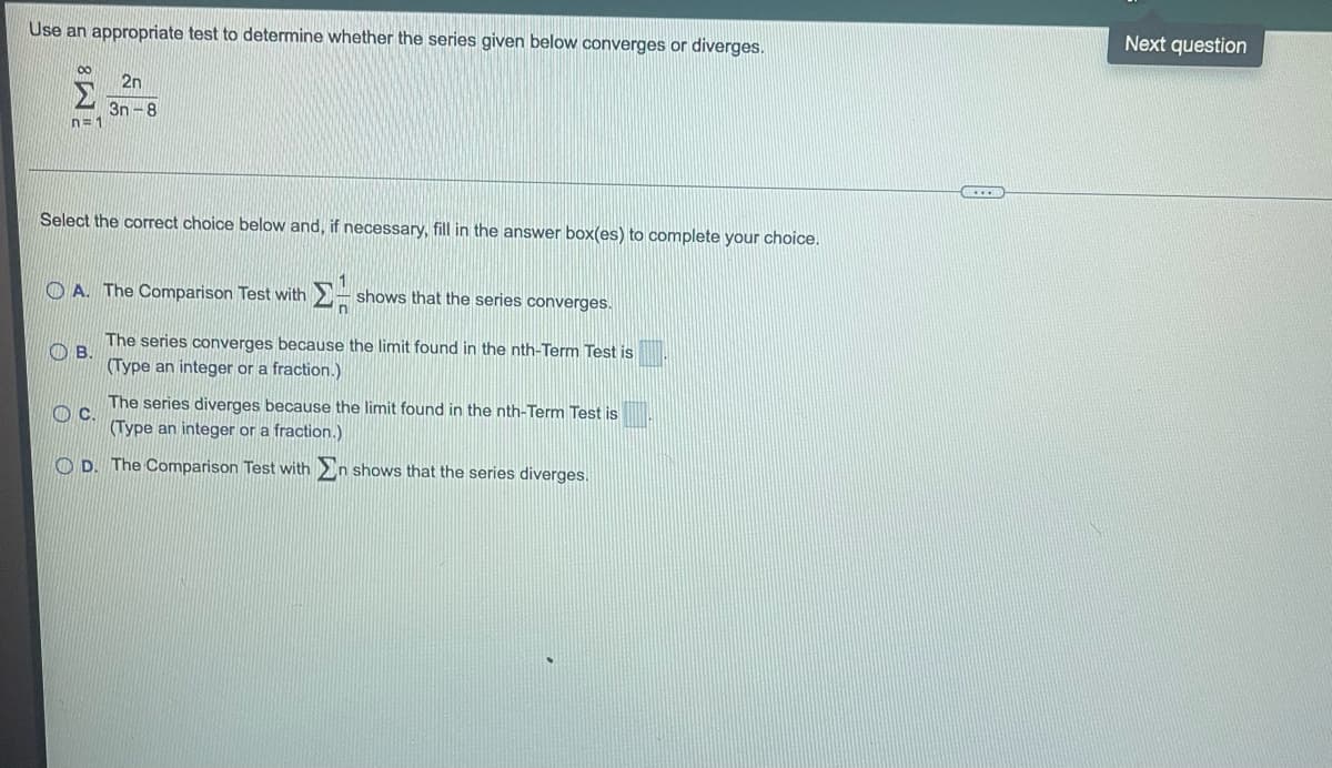 Use an appropriate test to determine whether the series given below converges or diverges.
M8
n=1
2n
3n-8
Select the correct choice below and, if necessary, fill in the answer box(es) to complete your choice.
ΣΗ shows that the series converges.
A. The Comparison Test with
B.
The series converges because the limit found in the nth-Term Test is
(Type an integer or a fraction.)
C.
The series diverges because the limit found in the nth-Term Test is
(Type an integer or a fraction.)
D. The Comparison Test with In shows that the series diverges.
HD
Next question