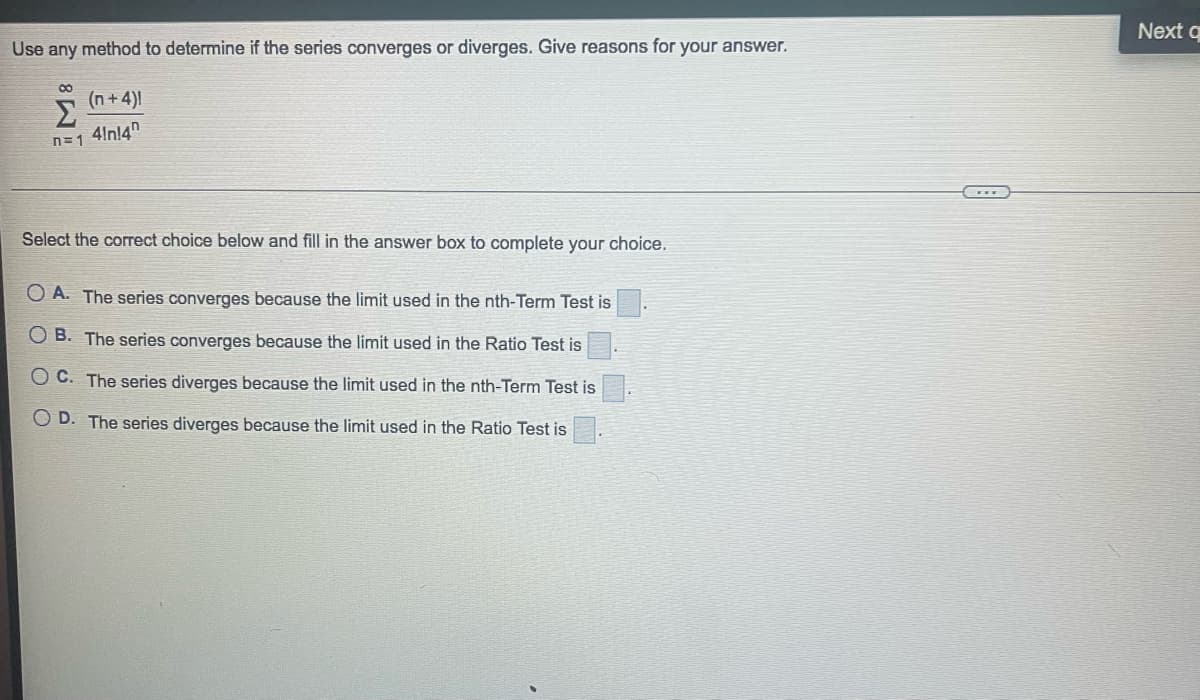 Use any method to determine if the series converges or diverges. Give reasons for your answer.
00
(n+4)!
n=1 4/nl4
Σ
Select the correct choice below and fill in the answer box to complete your choice.
OA. The series converges because the limit used in the nth-Term Test is
OB. The series converges because the limit used in the Ratio Test is
OC. The series diverges because the limit used in the nth-Term Test is
OD. The series diverges because the limit used in the Ratio Test is
Next q