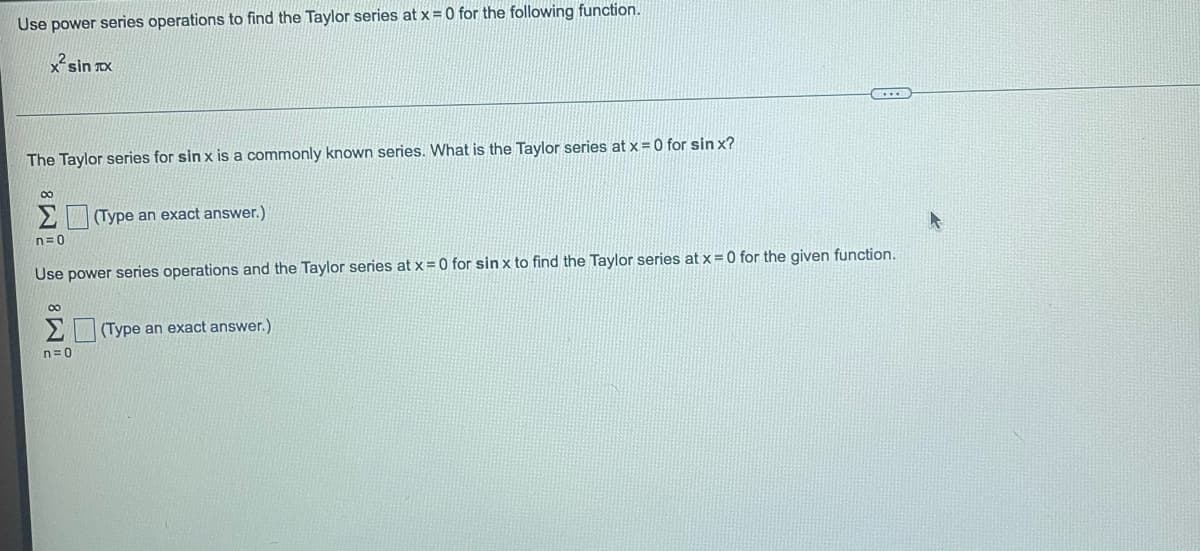 Use power series operations to find the Taylor series at x = 0 for the following function.
x²sin xx
The Taylor series for sin x is a commonly known series. What is the Taylor series at x = 0 for sin x?
8 8
n=0
(Type an exact answer.)
Use power series operations and the Taylor series at x = 0 for sin x to find the Taylor series at x = 0 for the given function.
n=0
(Type an exact answer.)