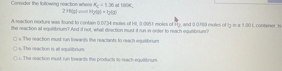 Consider the following reaction where Kc = 1.36 at 180K;
2 HI(g) H2(g) + 12(g)
A reaction mixture was found to contain 0.0734 moles of HI, 0.0951 moles of H2, and 0.0769 moles of 12 in a 1.00 L container. Is
the reaction at equilibrium? And if not, what direction must it run in order to reach equilibrium?
O a. The reaction must run towards the reactants to reach equilibrium
O b. The reaction is at equilibrium
O c. The reaction must run towards the products to reach equilibrium