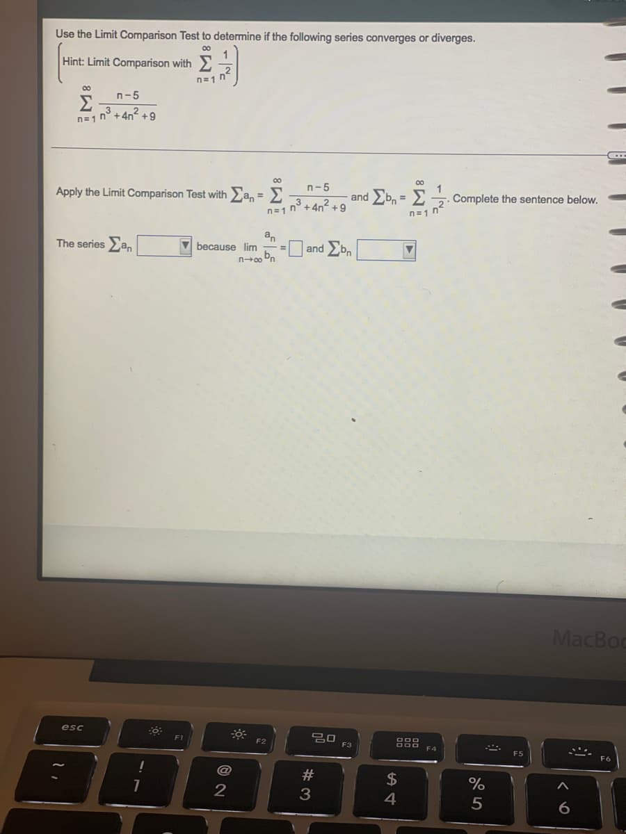 Use the Limit Comparison Test to determine if the following series converges or diverges.
1
Hint: Limit Comparison with
∞
Σ
n=1
n-5
3
n³ +4n² +9
00
Apply the Limit Comparison Test with San = Σ
The series an
esc
11
1
40.
n=17²
F1
because lim
@
2
0
n-5
3
n=17²³ +4² +9
an
-=
n+∞obn
F2
and Ebn = Σ 1.
n=1 n
=and Σbn
ㅁㅁ
#3
F3
000
888 F4
$
4
Complete the sentence below.
%
5
F5
MacBoo
A
6
...
F6