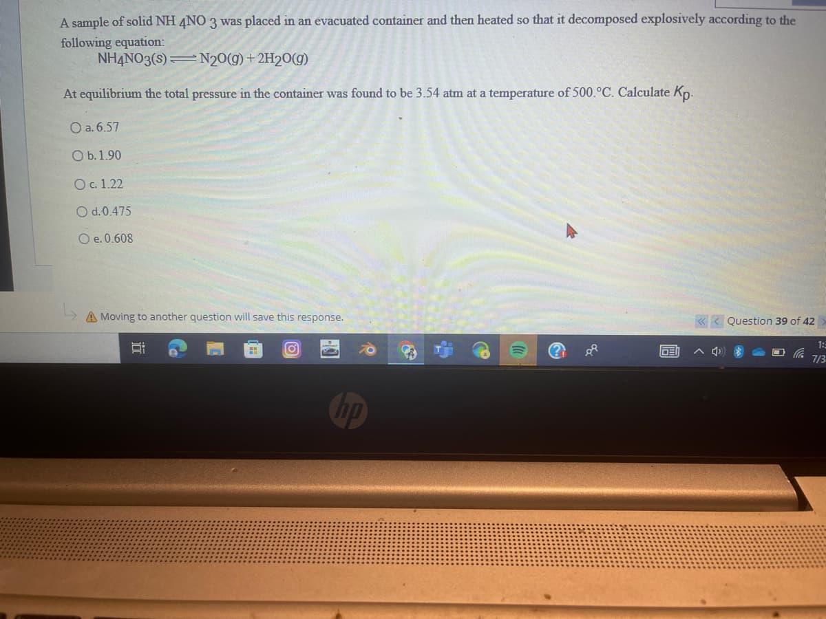 A sample of solid NH 4NO 3 was placed in an evacuated container and then heated so that it decomposed explosively according to the
following equation:
NH4NO3(S)
N2O(g) + 2H2O(g)
At equilibrium the total pressure in the container was found to be 3.54 atm at a temperature of 500.°C. Calculate Kp.
O a. 6.57
O b. 1.90
O c. 1.22
O d.0.475
O e. 0.608
A Movi
to another question will save this response.
i
8:
Ca
O
O
GE
<<< Question 39 of 42
1:3
7/3