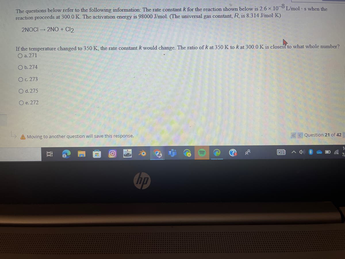 -8
The questions below refer to the following information: The rate constant k for the reaction shown below is 2.6 x 100 L/mol. s when the
reaction proceeds at 300.0 K. The activation energy is 98000 J/mol. (The universal gas constant, R, is 8.314 J/mol-K)
2NOCI → 2NQ + Cl₂
If the temperature changed to 350 K, the rate constant k would change. The ratio of k at 350 K to k at 300.0 K is closest to what whole number?
O a. 271
O b. 274
O c. 273
O d.275
O e. 272
A Moving to another question will save this response.
Co
I
O
hp
P
IDEI
<<< Question 21 of 42
^
1
7/