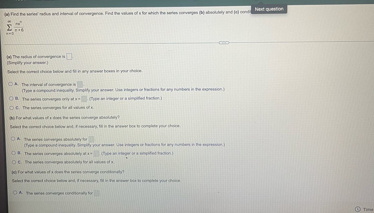 (a) Find the series' radius and interval of convergence. Find the values of x for which the series converges (b) absolutely and (c) condi
00
n=0
nx
n+6
(a) The radius of convergence is
(Simplify your answer.)
Select the correct choice below and fill in any answer boxes in your choice.
OA. The interval of convergence is
(Type a compound inequality. Simplify your answer. Use integers or fractions for any numbers in the expression.)
OB. The series converges only at x = (Type an integer or a simplified fraction.)
OC. The series converges for all values of x.
(b) For what values of x does the series converge absolutely?
Select the correct choice below and, if necessary, fill in the answer box to complete your choice.
OA. The series converges absolutely for
(Type a compound inequality. Simplify your answer. Use integers or fractions for any numbers in the expression.)
OB. The series converges absolutely at x = (Type an integer or a simplified fraction.)
OC. The series converges absolutely for all values of x.
(c) For what values of x does the series converge conditionally?
Select the correct choice below and, if necessary, fill in the answer box to complete your choice.
OA. The series converges conditionally for
Next question
Time