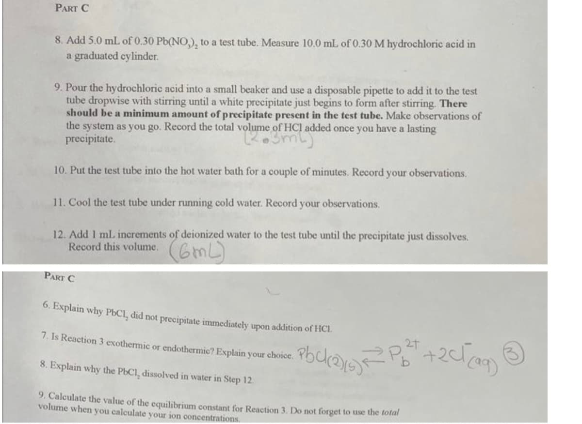 PART C
8. Add 5.0 mL of 0.30 Pb(NO), to a test tube. Measure 10.0 mL of 0.30 M hydrochloric acid in
a graduated cylinder.
9. Pour the hydrochloric acid into a small beaker and use a disposable pipette to add it to the test
tube dropwise with stirring until a white precipitate just begins to form after stirring. There
should be a minimum amount of precipitate present in the test tube. Make observations of
the system as you go. Record the total volume of HCI added once you have a lasting
precipitate.
(2.3ml)
10. Put the test tube into the hot water bath for a couple of minutes. Record your observations.
11. Cool the test tube under running cold water. Record your observations.
12. Add 1 ml. increments of deionized water to the test tube until the precipitate just dissolves.
Record this volume.
(6mL)
PART C
6. Explain why PbC1, did not precipitate immediately upon addition of HCI.
7. Is Reaction 3 exothermic or endothermic? Explain your choice.
8. Explain why the PbC1, dissolved in water in Step 12.
9. Calculate the value of the equilibrium constant for Reaction 3. Do not forget to use the total
volume when you calculate your ion concentrations.
2+
• Pbck(2)/(s) = P₂²+ + 2√√(99)