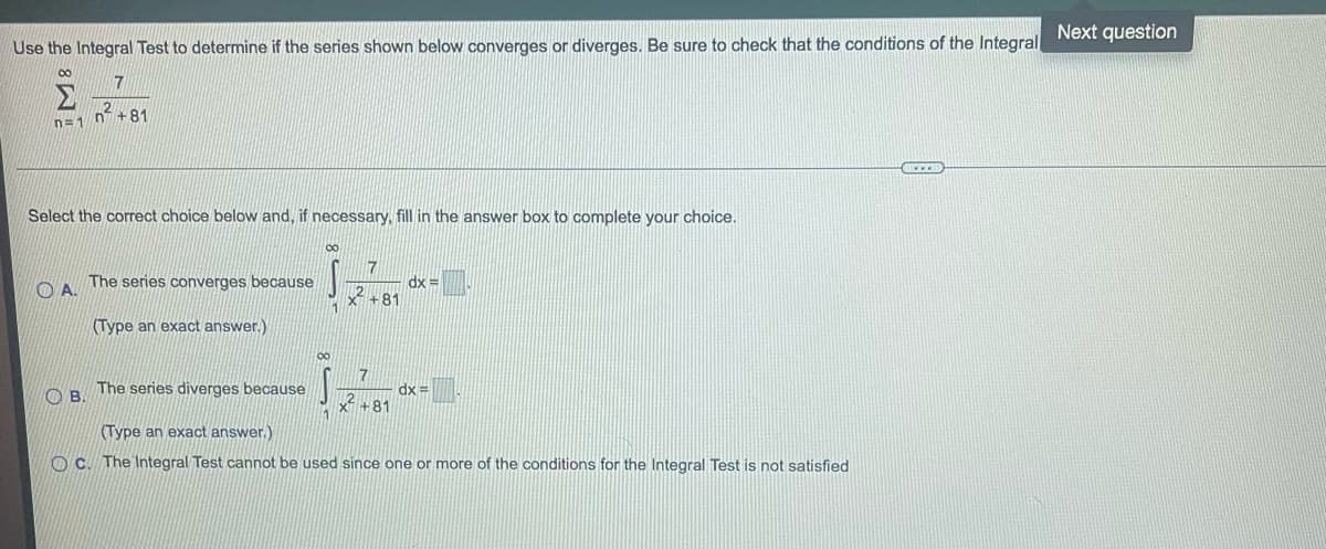 Use the Integral Test to determine if the series shown below converges or diverges. Be sure to check that the conditions of the Integral
00
n=1
Select the correct choice below and, if necessary, fill in the answer box to complete your choice.
A.
7
2+81
B.
The series converges because
(Type an exact answer.)
The series diverges because
00
S
1
∞
S
7
x² +81
7
x +81
dx=
dx=
(Type an exact answer.)
OC. The Integral Test cannot be used since one or more of the conditions for the Integral Test is not satisfied
Next question