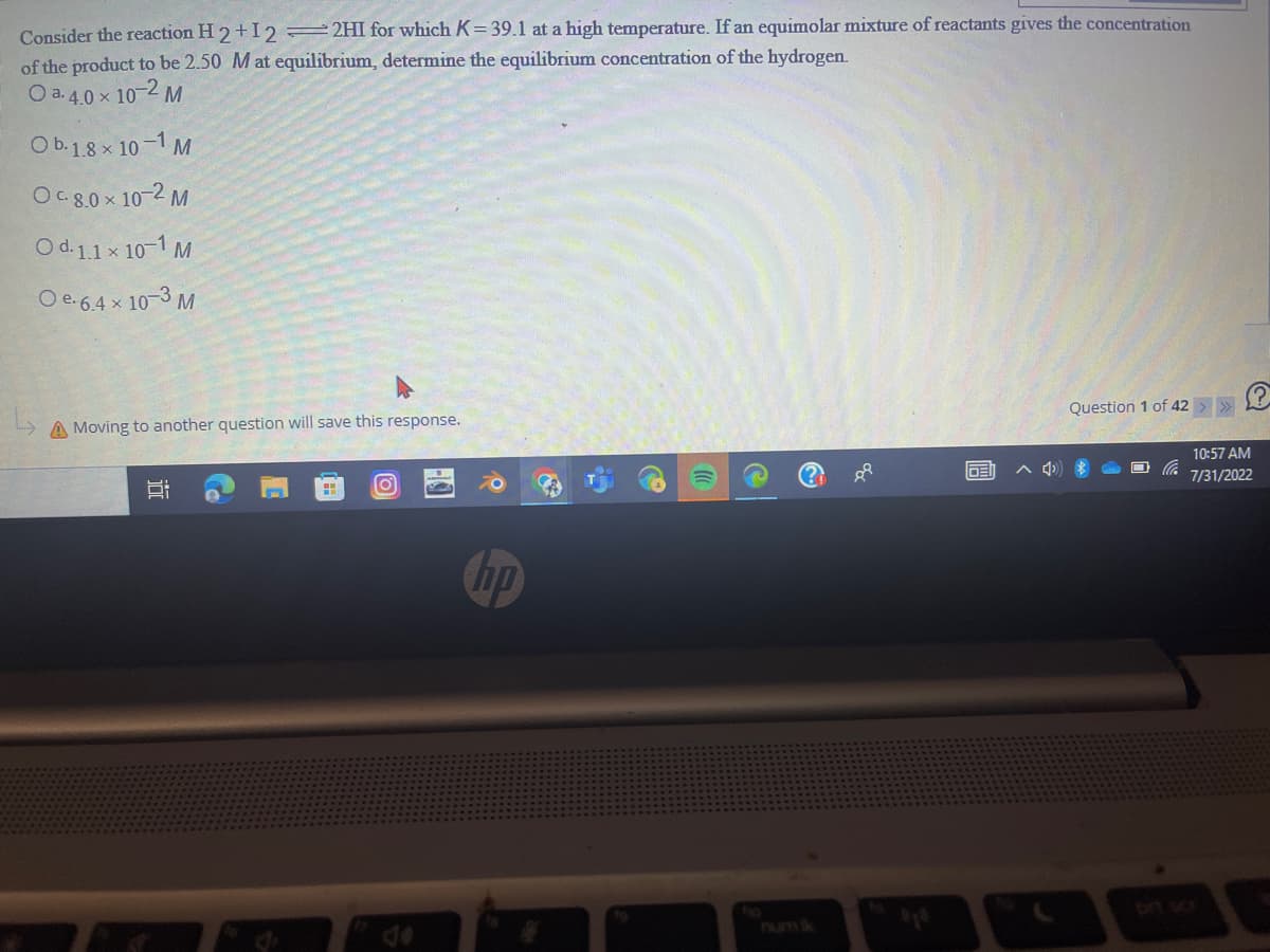 Consider the reaction H2+I2 =2HI for which K= 39.1 at a high temperature. If an equimolar mixture of reactants gives the concentration
of the product to be 2.50 M at equilibrium, determine the equilibrium concentration of the hydrogen.
O a.4.0 × 10-2 M
O b. 1.8 × 10-1 M
Oc.8.0 × 10-2 M
O d.1.1 × 10-1 M
O e-6.4 x 10-3 M
A Moving to another question will save this response.
jo
H
O
B
hp
8P
DEI
Question 1 of 42
^4 *
10:57 AM
7/31/2022