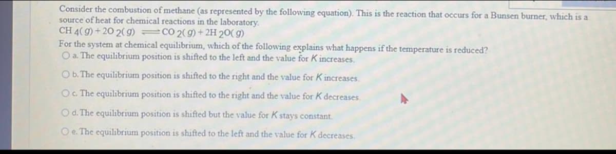 Consider the combustion of methane (as represented by the following equation). This is the reaction that occurs for a Bunsen burner, which is a
source of heat for chemical reactions in the laboratory.
CH 4(9) +20 2(g) =CO2(g) + 2H 20(g)
For the system at chemical equilibrium, which of the following explains what happens if the temperature is reduced?
O a. The equilibrium position is shifted to the left and the value for K increases.
O b. The equilibrium position is shifted to the right and the value for K increases.
O c. The equilibrium position is shifted to the right and the value for K decreases.
O d. The equilibrium position is shifted but the value for K stays constant.
Oe. The equilibrium position is shifted to the left and the value for K decreases.