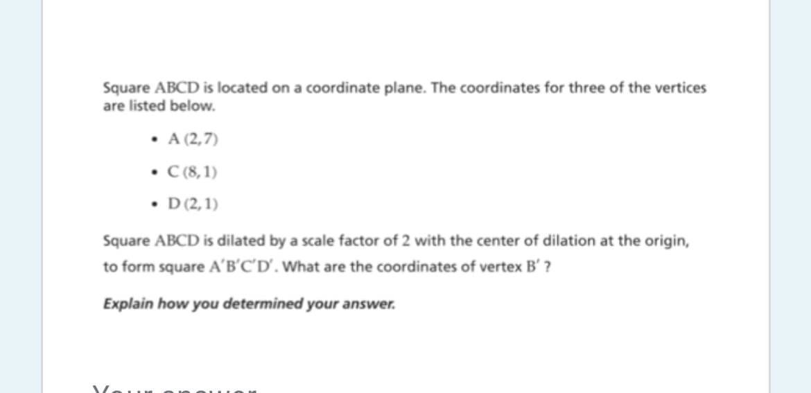 Square ABCD is located on a coordinate plane. The coordinates for three of the vertices
are listed below.
• A (2,7)
• (8, 1)
• D12,1)
Square ABCD is dilated by a scale factor of 2 with the center of dilation at the origin,
to form square A'B'C'D'. What are the coordinates of vertex B' ?
Explain how you determined your answer.
