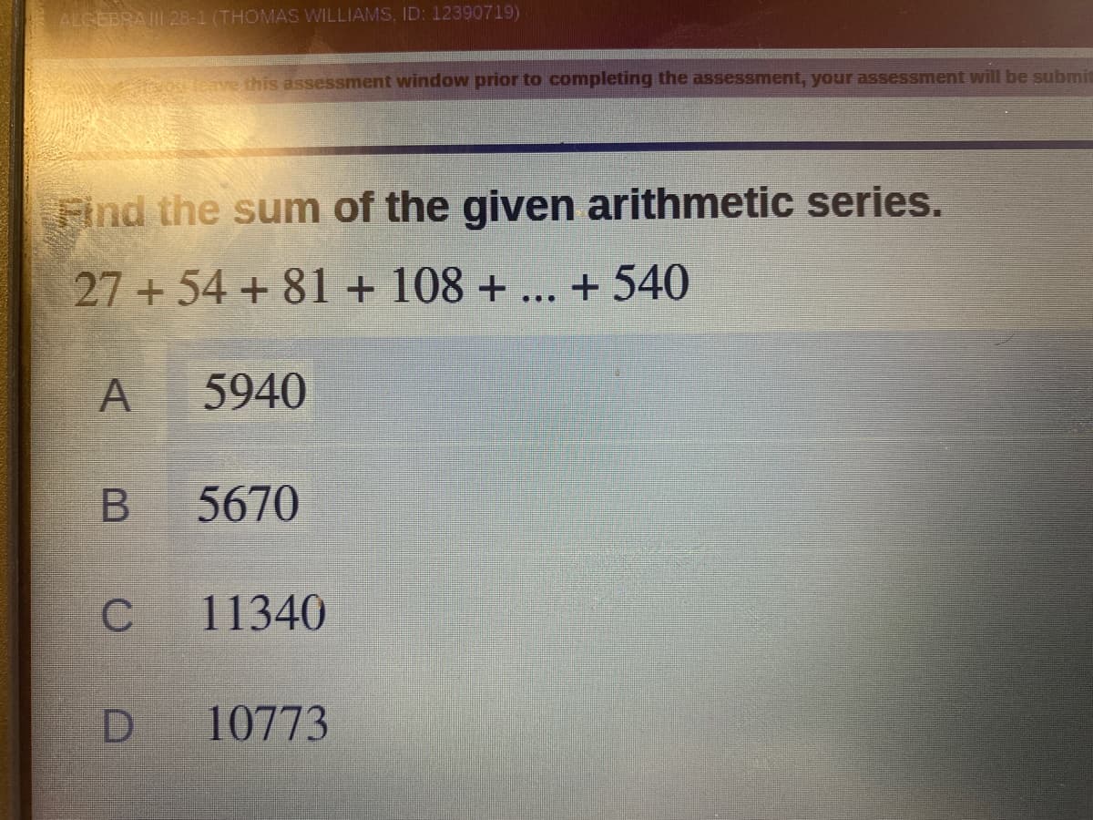 ALCEBRAII 28-1 (THOMAS WILLIAMS, ID: 12390719)
nre this assessment window prior to completing the assessment, your assessment will be submit
Find the sum of the given arithmetic series.
27+ 54 + 81 + 108 +
... + 540
A
5940
5670
11340
10773
