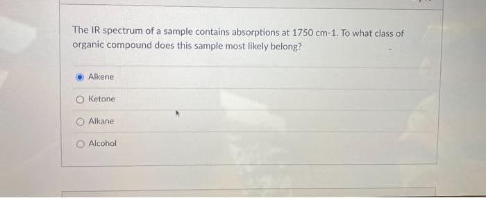 The IR spectrum of a sample contains absorptions at 1750 cm-1. To what class of
organic compound does this sample most likely belong?
Alkene
Ketone
Alkane
Alcohol