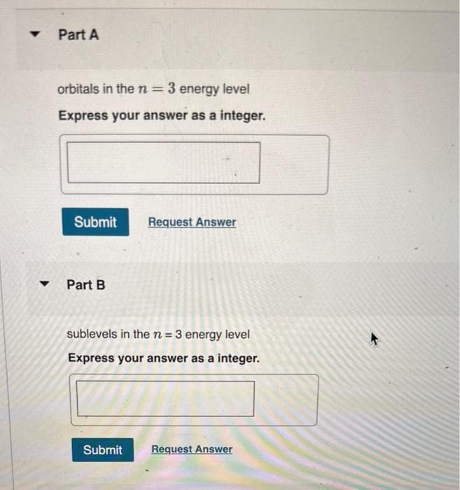 Part A
orbitals in the n = 3 energy level
Express your answer as a integer.
Submit Request Answer
▾ Part B
sublevels in the n = 3 energy level
Express your answer as a integer.
Submit
Request Answer