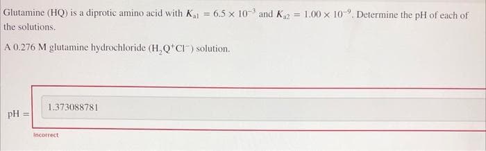 Glutamine (HQ) is a diprotic amino acid with K₁1= 6.5 x 10-3 and K₁2 = 1.00 x 10. Determine the pH of each of
the solutions.
A 0.276 M glutamine hydrochloride (H₂Q*CI) solution.
pH =
1.373088781
Incorrect