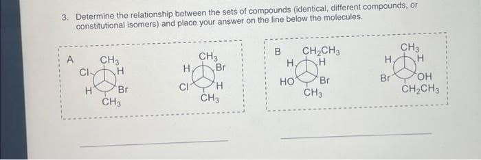 3. Determine the relationship between the sets of compounds (identical, different compounds, or
constitutional isomers) and place your answer on the line below the molecules.
A
Cl
CH3
H
Br
CH3
H₂
CI
CH3
Br
H
CH3
B
HOT
CH₂CH3
H
Br
CH3
H,
CH3
8
Br
H
OH
CH₂CH3