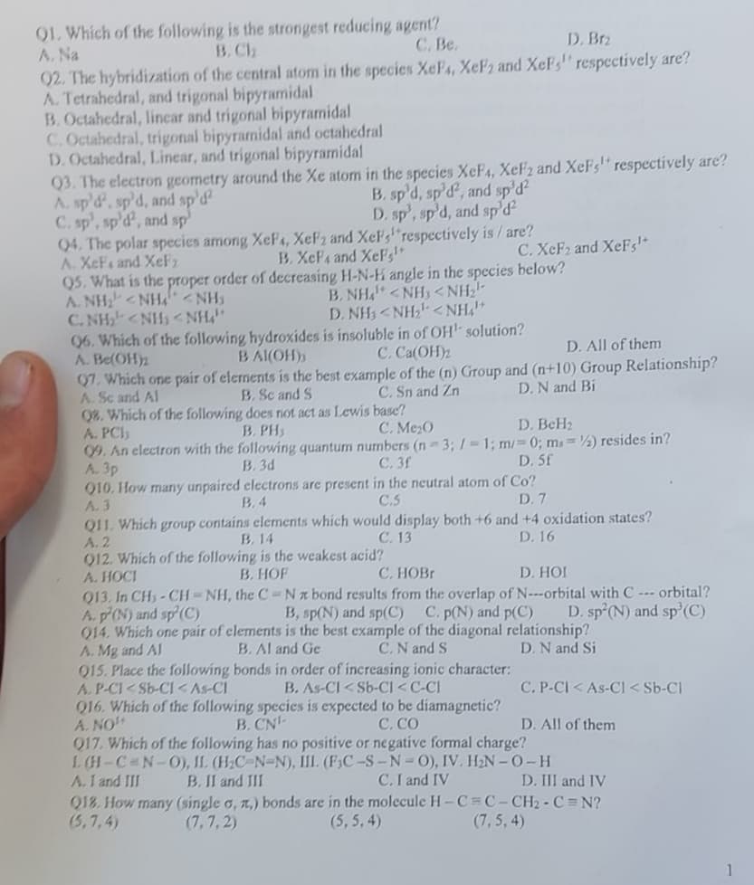 Q1. Which of the following is the strongest reducing agent?
A. Na
B. Ch
C. Be.
D. Brz
Q2. The hybridization of the central atom in the species XeF4, XeF₂ and XeFs respectively are?
A. Tetrahedral, and trigonal bipyramidal
B. Octahedral, linear and trigonal bipyramidal
C. Octahedral, trigonal bipyramidal and octahedral
D. Octahedral, Linear, and trigonal bipyramidal
Q3. The electron geometry around the Xe atom in the species XeF4, XeF2 and XeFs respectively are?
A. sp'd', sp'd, and sp'd²
C. sp, sp'd, and sp
B. sp'd, sp'd, and sp'd²
D. sp', sp'd, and sp³d²
Q4. The polar species among XeF4, XeF2 and XeF,respectively is/are?
A. XeF. and XeF₂
B. XeF4 and XeFg¹+
C. XeF2 and XeFs¹+
Q5. What is the proper order of decreasing H-N-H angle in the species below?
ANH
NHÍ
CNH <NH<NH"
NH
BÌNHẤT <NH, <NH
D.NH<NH!<NH
Q6. Which of the following hydroxides is insoluble in of OH¹ solution?
A. Be(OH)₂
BAI(OH),
C. Ca(OH)₂
D. All of them
07. Which one pair of elements is the best example of the (n) Group and (n+10) Group Relationship?
B. Sc and S
A. Se and Al
C. Sn and Zn
D. N and Bi
Q8. Which of the following does not act as Lewis base?
A. PCI
B. PH
C. Me₂0
D. BcH₂
09. An electron with the following quantum numbers (n-3; /= 1; m/= 0; ms=2) resides in?
A. 3p
B. 3d
C. 3f
D. 5f
Q10. How many unpaired electrons are present in the neutral atom of Co?
A.3
B. 4
C.S
D. 7
Q11. Which group contains elements which would display both +6 and +4 oxidation states?
B. 14
A. 2
C. 13
D. 16
Q12. Which of the following is the weakest acid?
A. HOCI
B. HOF
C. HOBr
D. HOI
Q13. In CH₂-CH-NH, the C-Nx bond results from the overlap of N---orbital with C --- orbital?
A. p(N) and sp²(C)
B, sp(N) and sp(C)
C. p(N) and p(C)
Q14. Which one pair of elements is the best example of the diagonal relationship?
D. sp²(N) and sp¹(C)
A. Mg and Al
B. Al and Ge
C. N and S
D. N and Si
Q15. Place the following bonds in order of increasing ionic character:
A. P-CI<Sb-CI <As-CI
B. As-CI <Sb-CI <C-CI
C. CO
Q16. Which of the following species is expected to be diamagnetic?
A. NO
B. CN-
Q17. Which of the following has no positive or negative formal charge?
L (H-C-N-O), II. (H₂C-N-N), III. (F3C-S-N-O), IV. H₂N-O-H
A. I and III B. II and III
C. I and IV
C. P-CI < As-Cl< Sb-Cl
D. All of them
D. III and IV
Q18. How many (single o, a,) bonds are in the molecule H-C=C-CH₂-C=N?
(5,7,4)
(5, 5,4)
(7,7,2)
(7,5, 4)
1