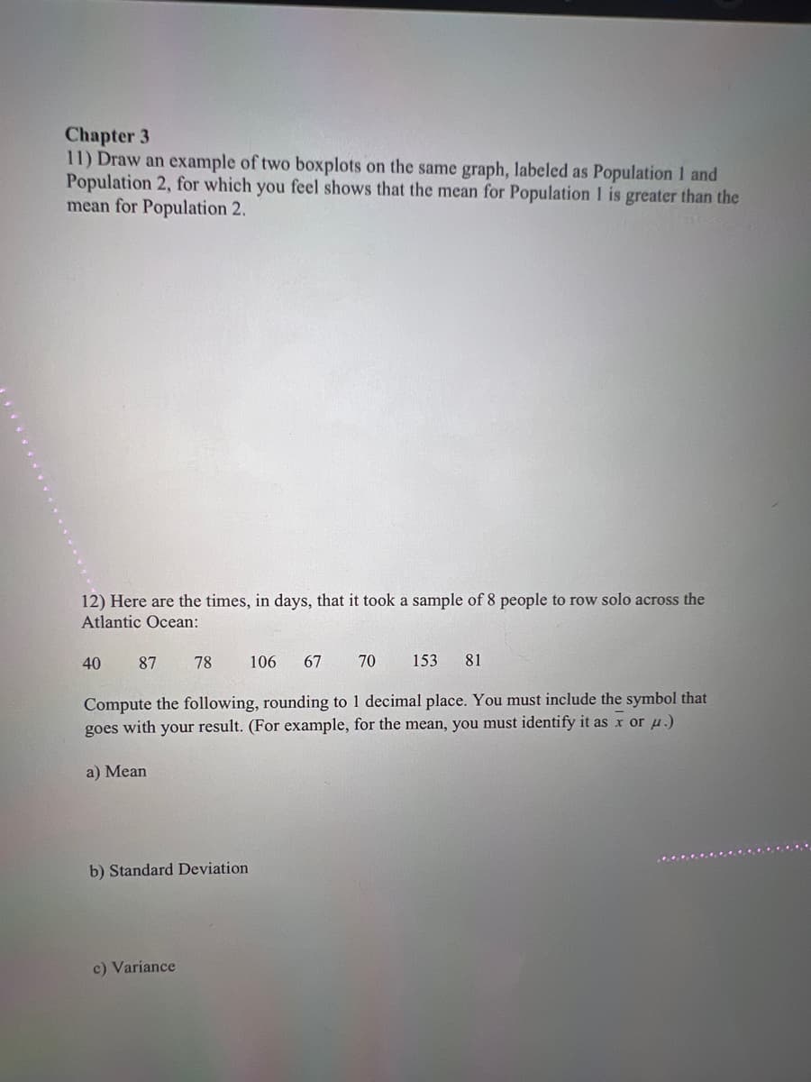 Chapter 3
11) Draw an example of two boxplots on the same graph, labeled as Population 1 and
Population 2, for which you feel shows that the mean for Population 1 is greater than the
mean for Population 2.
12) Here are the times, in days, that it took a sample of 8 people to row solo across the
Atlantic Ocean:
40 87 78 106 67 70 153 81
Compute the following, rounding to 1 decimal place. You must include the symbol that
goes with your result. (For example, for the mean, you must identify it as x or u.)
a) Mean
b) Standard Deviation.
c) Variance
