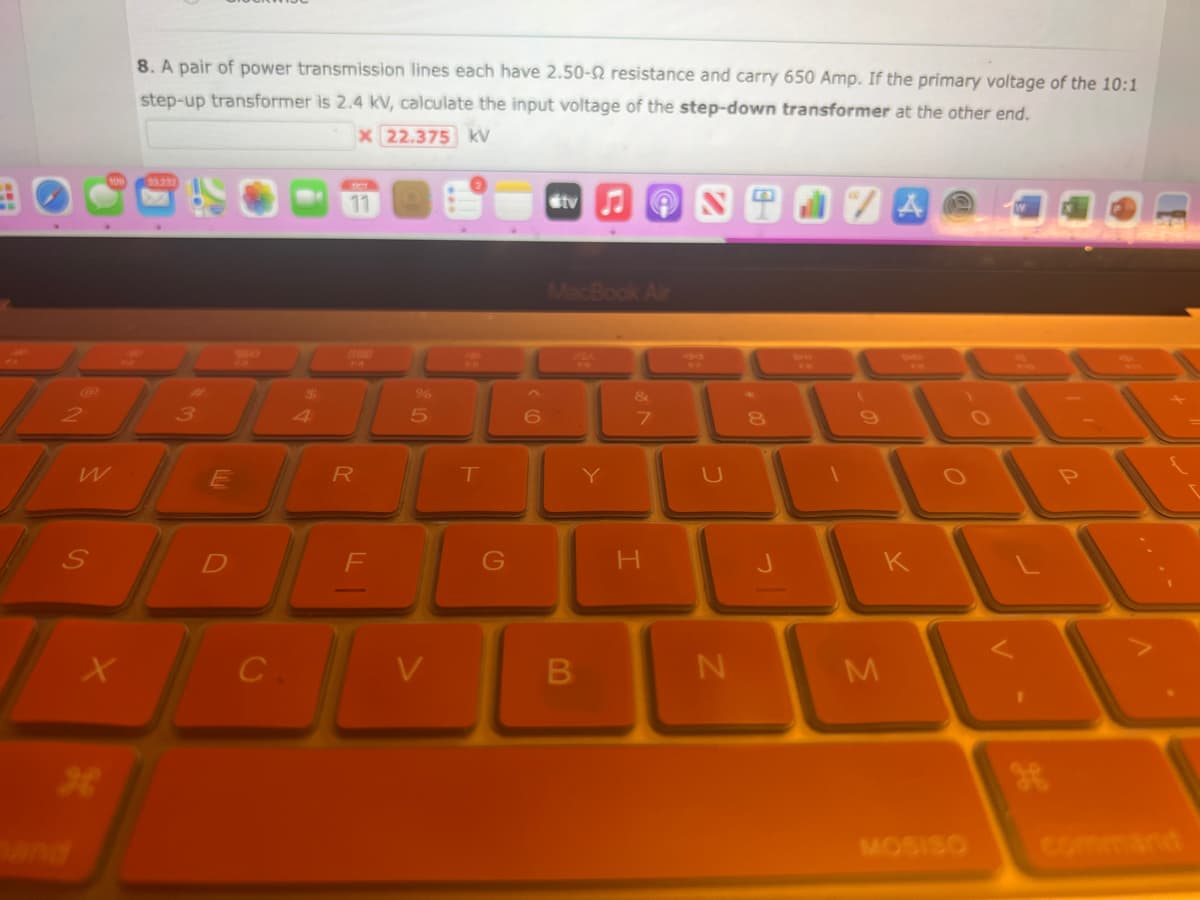 W
S
X
H
8. A pair of power transmission lines each have 2.50- resistance and carry 650 Amp. If the primary voltage of the 10:1
step-up transformer is 2.4 kV, calculate the input voltage of the step-down transformer at the other end.
x 22.375 kV
33.237
3
E
D
C
$
11
FLOW
R
5
T
To
G
V
6
tv♫ON
MacBook Air
B
Y
&
7
H
N
8
/A
M
K
MOSISO
V.
1
1
command