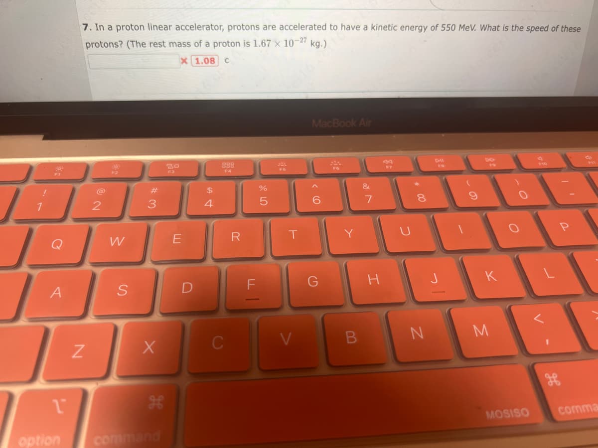 !
1
L
A
1
7. In a proton linear accelerator, protons are accelerated to have a kinetic energy of 550 MeV. What is the speed of these
protons? (The rest mass of a proton is 1.67 x 10-27 kg)""
1.08 C
N
2
W
S
#3
X
H
option command
20
F3
X
E
D
$
4
888
F4
C
R
11
%
5
T
V
MacBook Air
6
G
200
B
&
N
7
H
U
* 00
8
N
FB
9
K
M
)
MOSISO
F10
1
P
S
comma