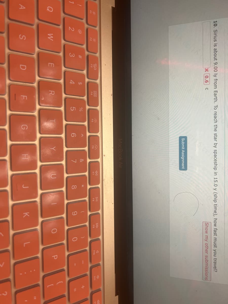 !
A
10. Sirius is about 9.00 ly from Earth. To reach the star by spaceship in 15.0 y (ship time), how fast must you travel?
X 0.6 C
Show my other submissions
@
2
-0
F2
W
S
#3
80
F3
E
D
$
4
F4
R
TI
%
07 d
5
ceils cen
F5
G
6
Submit Assignment
MacBook Air
&
7
H
AA
F7
U
*
8
00
J
FB
9
K
F9
O
)
0
L
A
F10
P
C
B
11