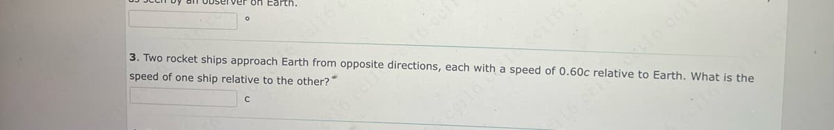 ver on Earth.
O
3. Two rocket ships approach Earth from opposite directions, each with a speed of 0.60c relative to Earth. What is the
speed of one ship relative to the other?
с