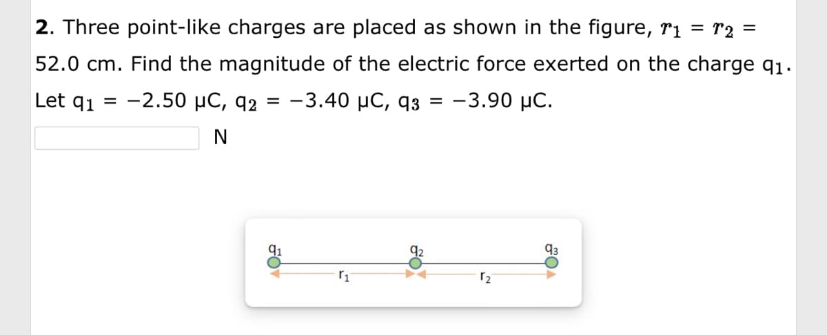 2. Three point-like charges are placed as shown in the figure, r₁ = T2 =
52.0 cm. Find the magnitude of the electric force exerted on the charge q1.
Let q₁ -2.50 μC, 92 = -3.40 μC, 93 = -3.90 μC.
N
91
₁
92
₂
93