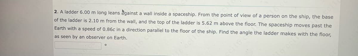 2. A ladder 6.00 m long leans against a wall inside a spaceship. From the point of view of a person on the ship, the base
of the ladder is 2.10 m from the wall, and the top of the ladder is 5.62 m above the floor. The spaceship moves past the
Earth with a speed of 0.86c in a direction parallel to the floor of the ship. Find the angle the ladder makes with the floor,
as seen by an observer on Earth.
239119
16 oci