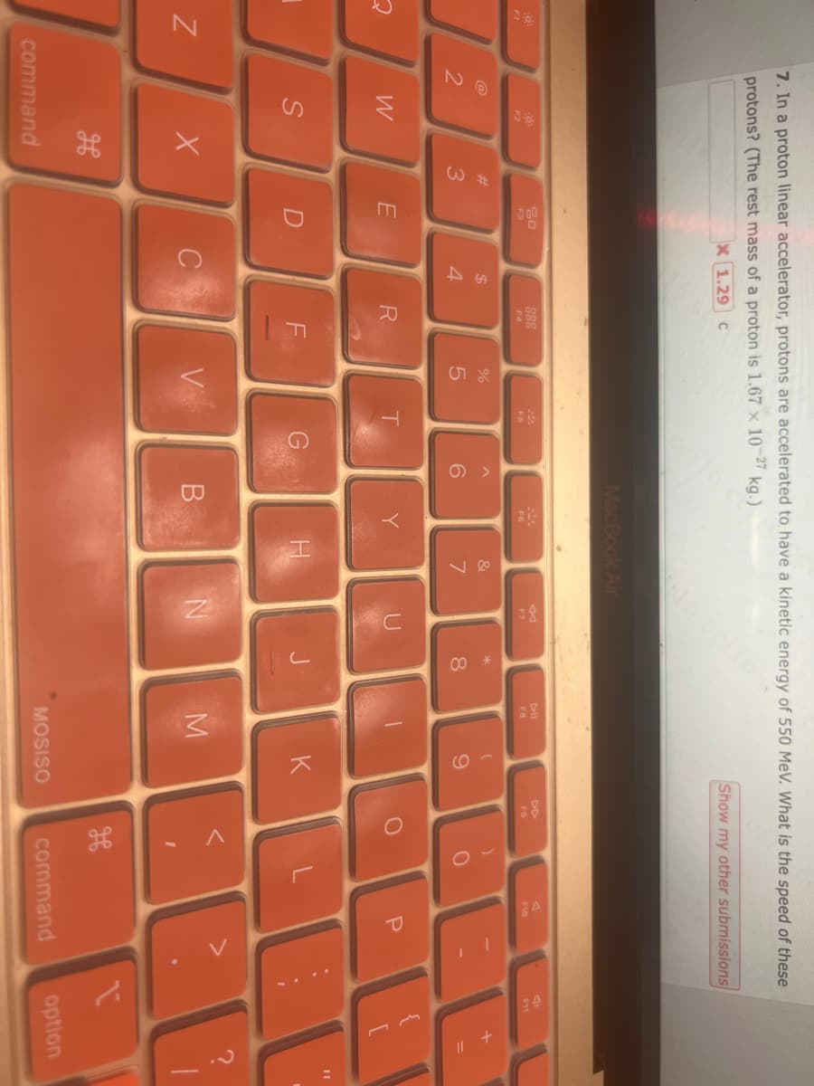 6:
F1
N
7. In a proton linear accelerator, protons are accelerated to have a kinetic energy of 550 MeV. What is the speed of these
protons? (The rest mass of a proton is 1.67 x 10-27 kg.)
X 1.29 C
2
Fő
F2
W
S
X
command
#3
20
F3
E
D
$
4
C
888
F4
R
F
|
do 5
%
V
F5
T
G
^
6
MacBook Air
B
F6
Y
&
7
F7
N
* 00
8
J
FB
-
M
(
9
K
Show my other submissions
MOSISO
DD
F9
)
O
1
F10
P
JEE
13 P
I
11
command
E
V
1
option
|
