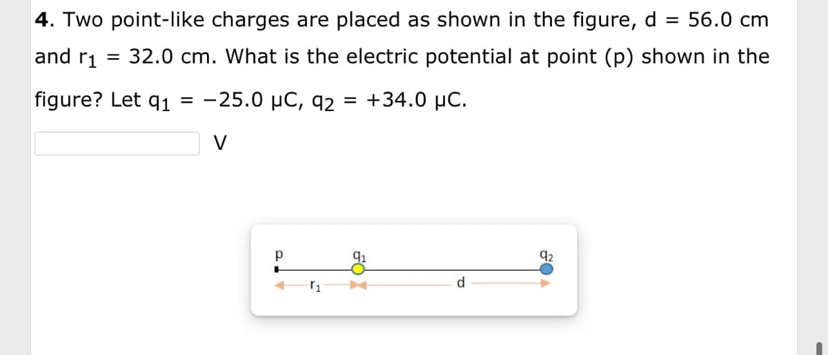 4. Two point-like charges are placed as shown in the figure, d
and r₁
figure? Let q1
= 56.0 cm
32.0 cm. What is the electric potential at point (p) shown in the
-25.0 µC, 92: = +34.0 μC.
V
=
р
+
r₁
FOX
d
92