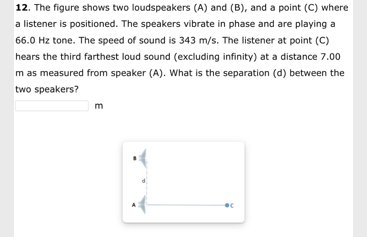 12. The figure shows two loudspeakers (A) and (B), and a point (C) where
a listener is positioned. The speakers vibrate in phase and are playing a
66.0 Hz tone. The speed of sound is 343 m/s. The listener at point (C)
hears the third farthest loud sound (excluding infinity) at a distance 7.00
m as measured from speaker (A). What is the separation (d) between the
two speakers?
m
B
A
d
Ос