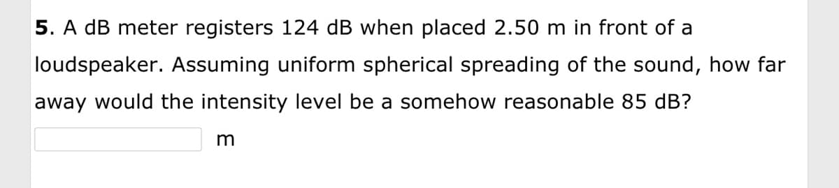 5. A dB meter registers 124 dB when placed 2.50 m in front of a
loudspeaker. Assuming uniform spherical spreading of the sound, how far
away would the intensity level be a somehow reasonable 85 dB?
m