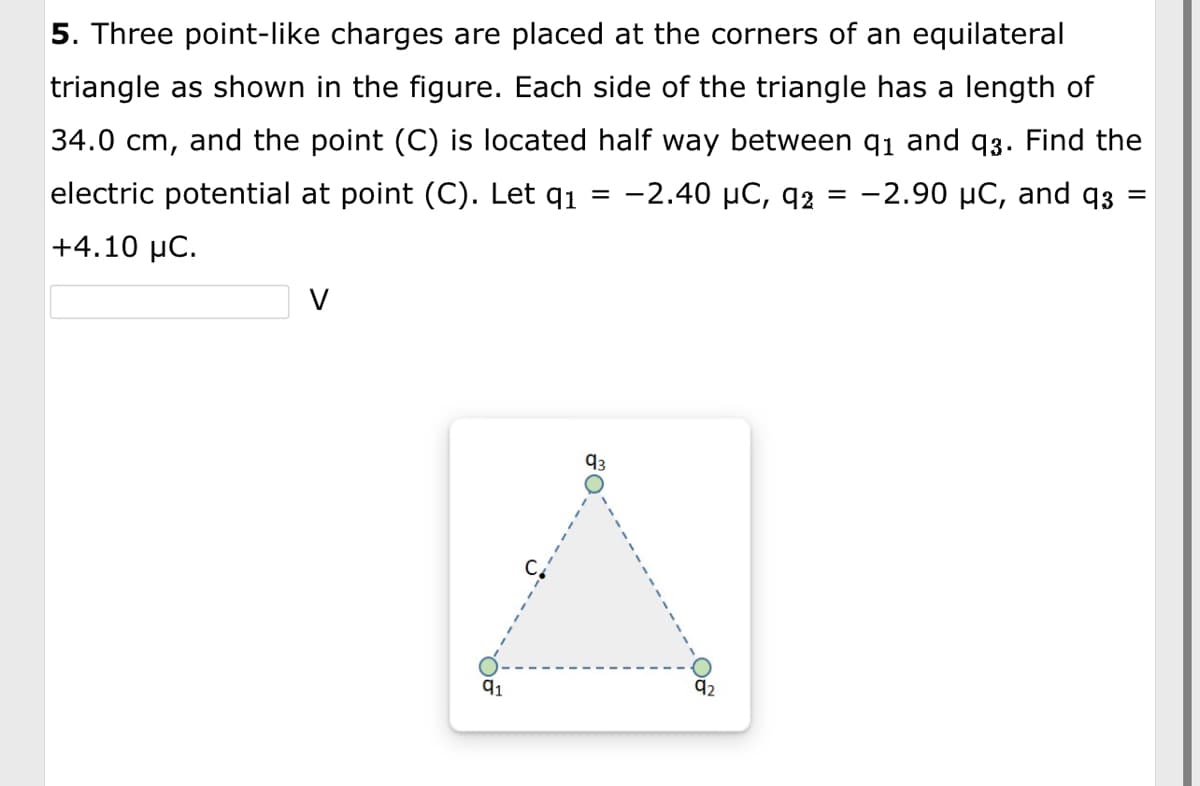 5. Three point-like charges are placed at the corners of an equilateral
triangle as shown in the figure. Each side of the triangle has a length of
34.0 cm, and the point (C) is located half way between 9₁ and 93. Find the
electric potential at point (C). Let q1 -2.40 μC, 92 = -2.90 μC, and 93:
=
+4.10 μC.
91
=
O
92₂