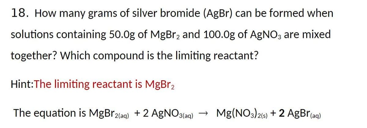 18. How many grams of silver bromide (AgBr) can be formed when
solutions containing 50.0g of MgBr₂ and 100.0g of AgNO3 are mixed
together? Which compound is the limiting reactant?
Hint:The limiting reactant is MgBr2
The equation is MgBr2(aq) + 2 AgNO3(aq) → Mg(NO3)2(s) + 2 AgBr(aq)