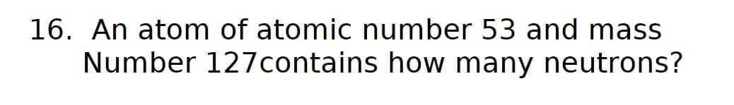 16. An atom of atomic number 53 and mass
Number 127 contains how many neutrons?