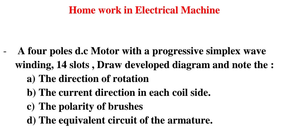 Home work in Electrical Machine
A four poles d.c Motor with a progressive simplex wave
winding, 14 slots , Draw developed diagram and note the :
a) The direction of rotation
b) The current direction in each coil side.
c) The polarity of brushes
d) The equivalent circuit of the armature.
