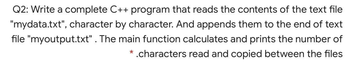 Q2: Write a complete C++ program that reads the contents of the text file
"mydata.txt", character by character. And appends them to the end of text
file "myoutput.txt". The main function calculates and prints the number of
* .characters read and copied between the files
