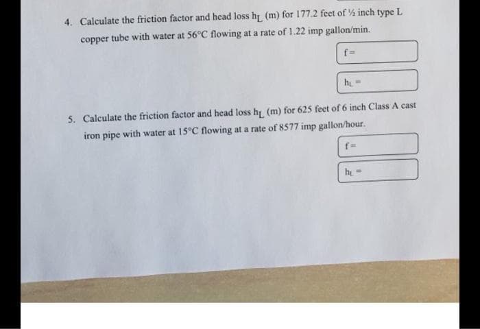 4. Calculate the friction factor and head loss hi (m) for 177.2 feet of ½ inch type L
copper tube with water at 56°C flowing at a rate of 1.22 imp gallon/min.
hi-
5. Calculate the friction factor and head loss h (m) for 625 feet of 6 inch Class A cast
iron pipe with water at 15°C flowing at a rate of 8577 imp gallon/hour.
f-
