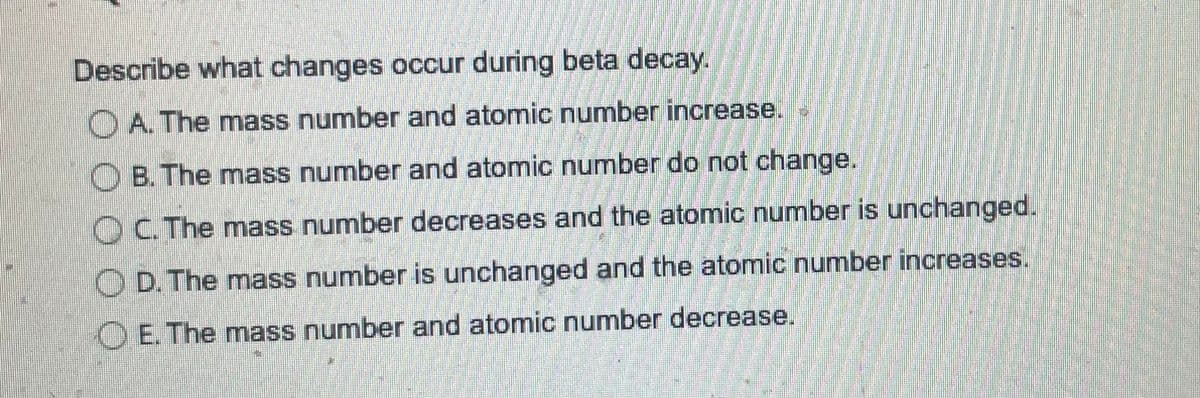 Describe what changes occur during beta decay.
A. The mass number and atomic number increase.
B. The mass number and atomic number do not change.
OC. The mass number decreases and the atomic number is unchanged.
OD. The mass number is unchanged and the atomic number increases.
E. The mass number and atomic number decrease.