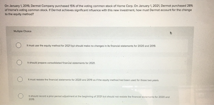 On January 1, 2019, Dermot Company purchased 15% of the voting common stock of Horne Corp. On January 1, 2021, Dermot purchased 28%
of Home's voting common stock. If Dermot achieves significant influence with this new investment, how must Dermot account for the change
to the equity method?
Multiple Choice
It must use the equity method for 2021 but should make no changes in its financial statements for 2020 and 2019.
It should prepare consolidated financial statements for 2021.
It must restate the financial statements for 2020 and 2019 as if the equity method had been used for those two years.
It should record a prior period adjustment at the beginning of 2021 but should not restate the financial statements for 2020 and
2019.