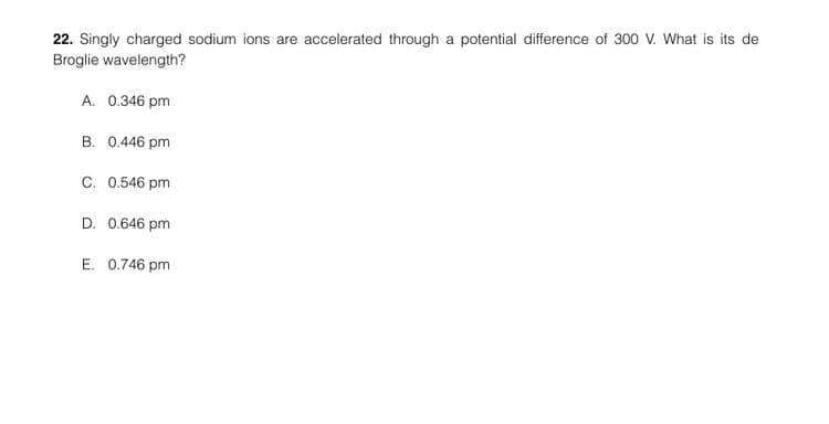 22. Singly charged sodium ions are accelerated through a potential difference of 300 V. What is its de
Broglie wavelength?
A. 0.346 pm
B. 0.446 pm
C. 0.546 pm
D. 0.646 pm
E. 0.746 pm