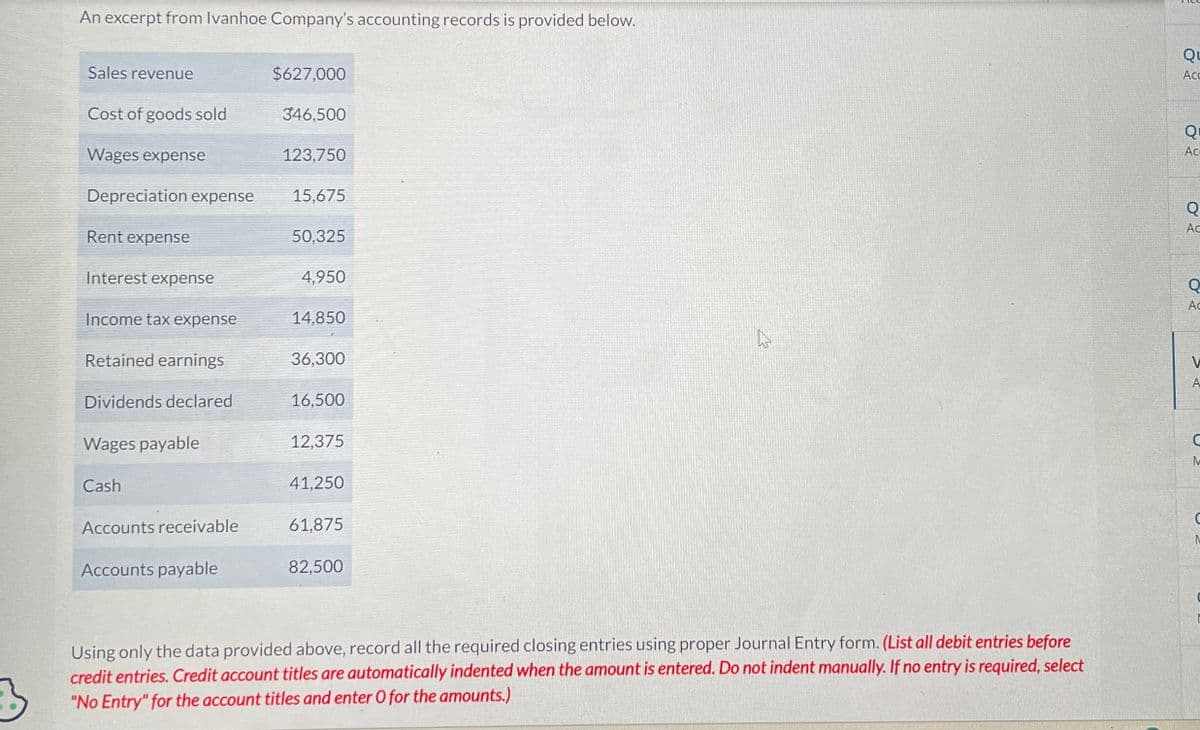 An excerpt from Ivanhoe Company's accounting records is provided below.
Sales revenue
$627,000
Cost of goods sold
346,500
Wages expense
123,750
Depreciation expense
15,675
Rent expense
50,325
Interest expense
4,950
Income tax expense
14,850
Retained earnings
36,300
Dividends declared
16,500
Wages payable
12,375
Cash
41,250
Accounts receivable
61,875
Accounts payable
82,500
M
σε
Ac
Q
Ac
Q
Ac
Using only the data provided above, record all the required closing entries using proper Journal Entry form. (List all debit entries before
credit entries. Credit account titles are automatically indented when the amount is entered. Do not indent manually. If no entry is required, select
"No Entry" for the account titles and enter O for the amounts.)
Q
Ac
A
C
M
N