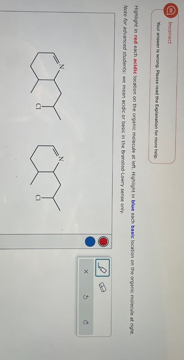 Incorrect
Your answer is wrong. Please read the Explanation for more help.
Highlight in red each acidic location on the organic molecule at left. Highlight in blue each basic location on the organic molecule at right.
Note for advanced students: we mean acidic or basic in the Brønsted-Lowry sense only.
ㅃ