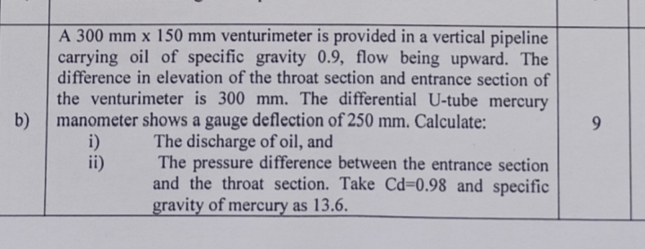 A 300 mm x 150 mm venturimeter is provided in a vertical pipeline
carrying oil of specific gravity 0.9, flow being upward. The
difference in elevation of the throat section and entrance section of
the venturimeter is 300 mm. The differential U-tube mercury
manometer shows a gauge deflection of 250 mm. Calculate:
b)
9
The discharge of oil, and
i)
ii)
The pressure difference between the entrance section
and the throat section. Take Cd=0.98 and specific
gravity of mercury as 13.6.
