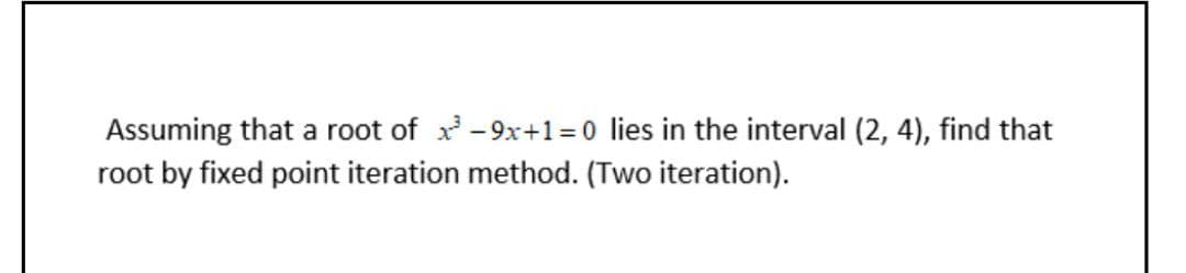 Assuming that a root of x -9x+1 =0 lies in the interval (2, 4), find that
root by fixed point iteration method. (Two iteration).
