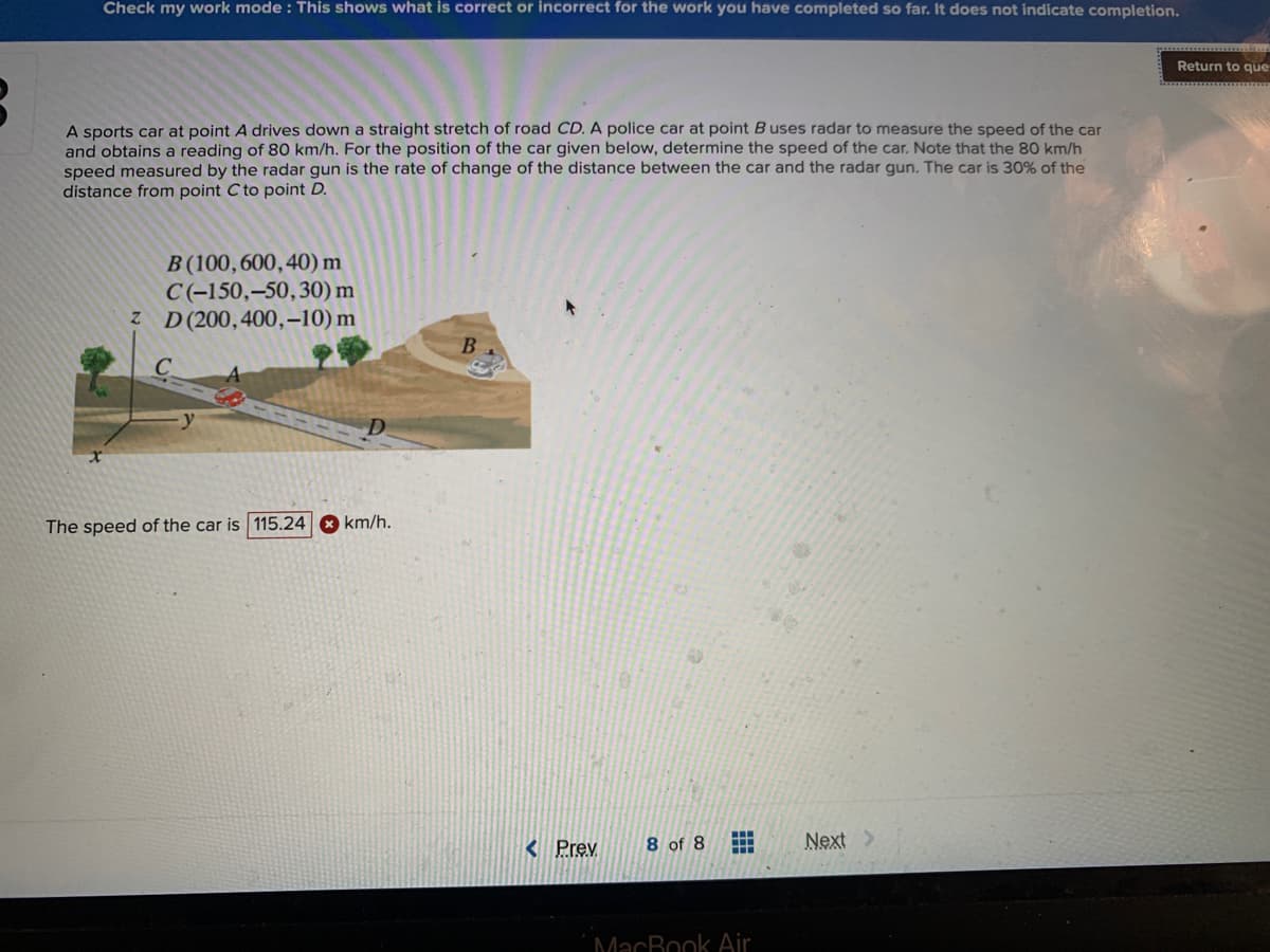 Check my work mode : This shows what is correct or incorrect for the work you have completed so far. It does not indicate completion.
Return to que
A sports car at point A drives down a straight stretch of road CD. A police car at point B uses radar to measure the speed of the car
and obtains a reading of 80 km/h. For the position of the car given below, determine the speed of the car. Note that the 80 km/h
speed measured by the radar gun is the rate of change of the distance between the car and the radar gun. The car is 30% of the
distance from point C to point D.
B (100,600,40) m
C(-150,–50,30) m
z D(200,400,–10) m
The speed of the car is 115.24 km/h.
< Prev
8 of 8
Next>
MacBook Air
