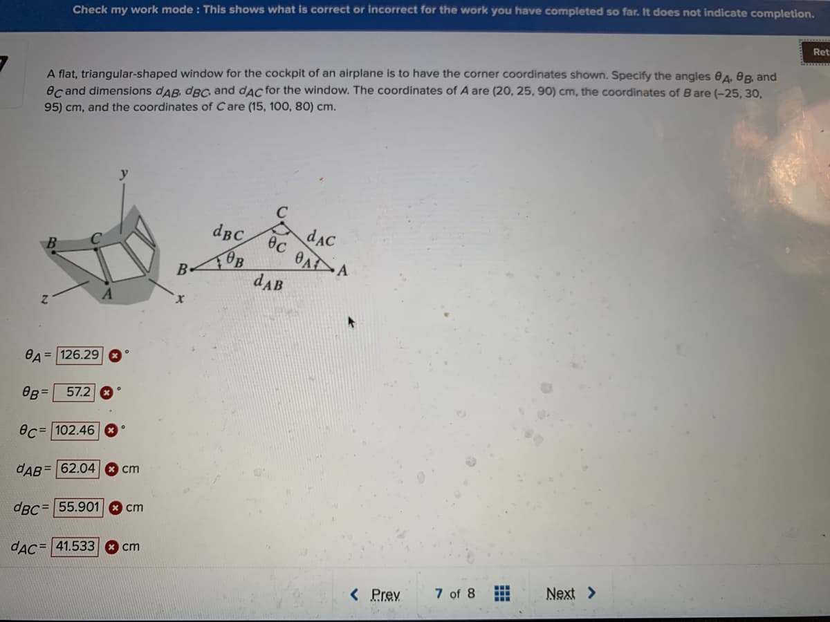 Check my work mode : This shows what is correct or incorrect for the work you have completed so far. It does not indicate completion.
Ret
A flat, triangular-shaped window for the cockpit of an airplane is to have the corner coordinates shown. Specify the angles e4. 0B, and
ecand dimensions dAB, dBC and dAc for the window. The coordinates of A are (20, 25, 90) cm, the coordinates of B are (-25, 30,
95) cm, and the coordinates of Care (15, 10O, 80) cm.
dBC
dAC
ec OA A
dAB
BA = 126.29
OB =
57.2 *
ec= 102.46
dAB= 62.04
cm
dBC=55.901 8 cm
dAC= 41.533 * cm
< Prev
7 of 8
Next >
...
