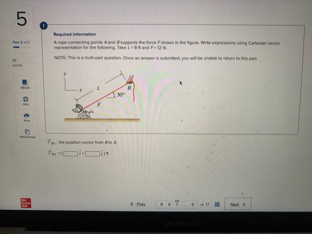 Required information
A rope connecting points A and B supports the force Fshown in the figure. Write expressions using Cartesian vector
representation for the following. Take L 8 ft and F 12 lb,
Part 2 of 6
NOTE: This is a multi-part question, Once an answer is submitted, you will be unable to return to this part.
10
points
y
eBook
B
T 30°
Hint
F
Print
References
T BA : the position vector from B to A.
Mc
Graw
Hill
< Prev
6
7.
9.
of 17
Next >
MacBook Air
